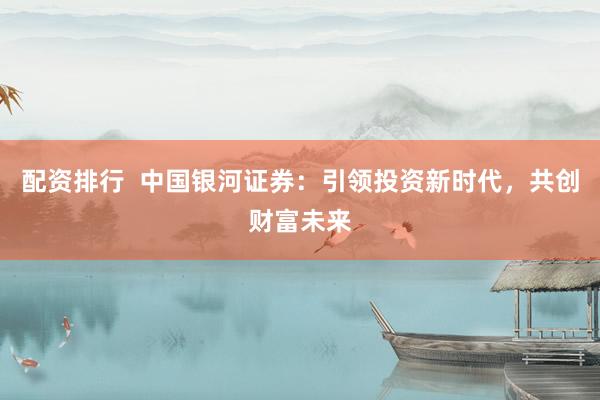 配资排行  中国银河证券：引领投资新时代，共创财富未来