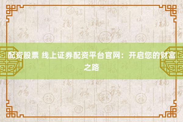 配资股票 线上证券配资平台官网：开启您的财富之路