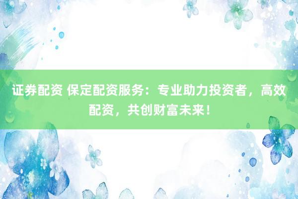 证券配资 保定配资服务：专业助力投资者，高效配资，共创财富未来！
