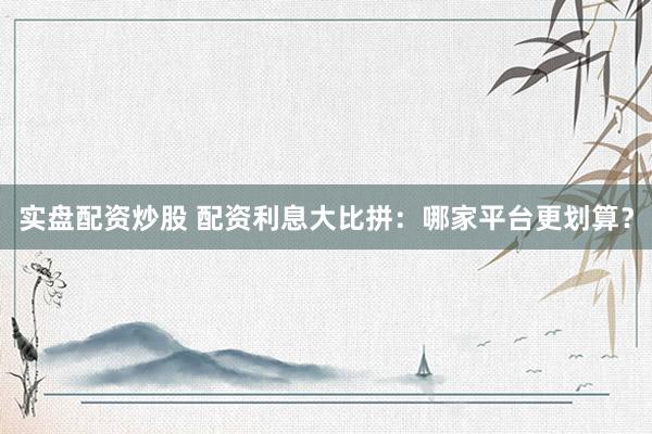 实盘配资炒股 配资利息大比拼：哪家平台更划算？