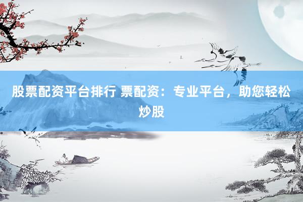 股票配资平台排行 票配资：专业平台，助您轻松炒股