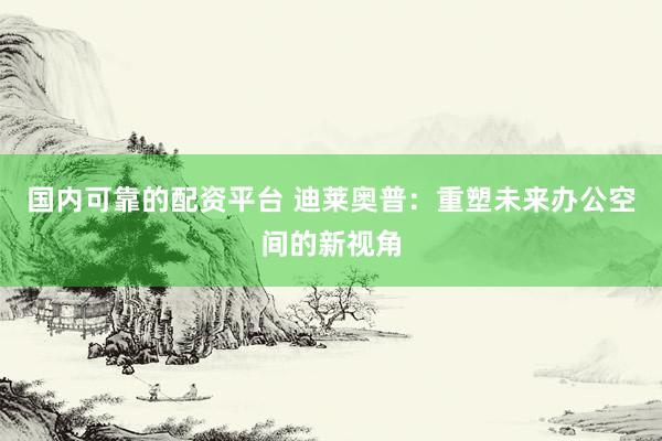 国内可靠的配资平台 迪莱奥普：重塑未来办公空间的新视角