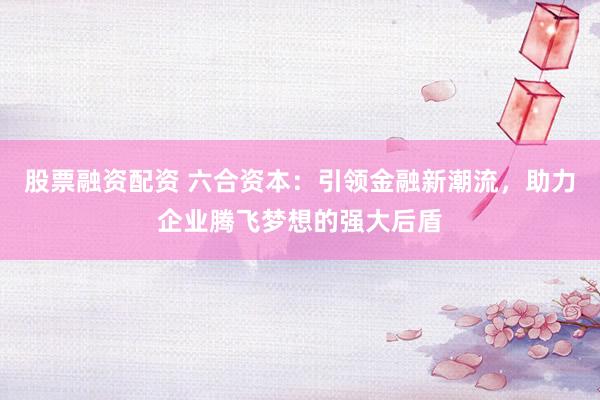 股票融资配资 六合资本：引领金融新潮流，助力企业腾飞梦想的强大后盾