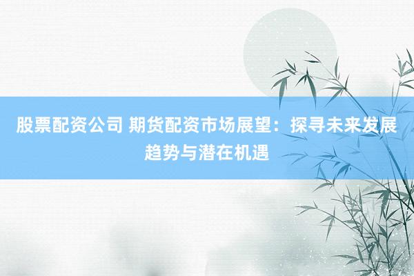股票配资公司 期货配资市场展望：探寻未来发展趋势与潜在机遇