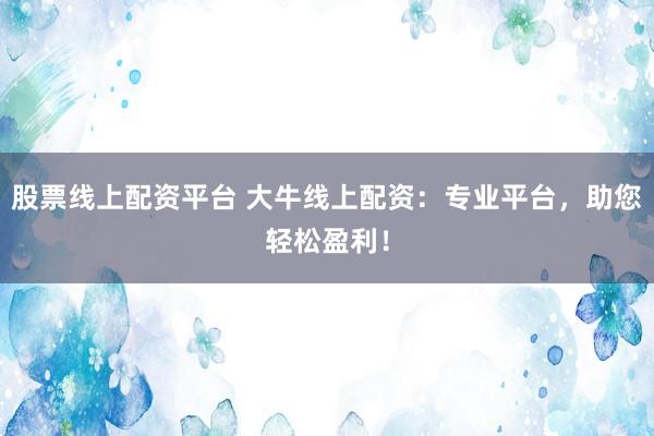 股票线上配资平台 大牛线上配资：专业平台，助您轻松盈利！