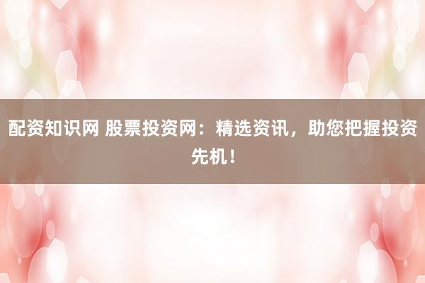 配资知识网 股票投资网：精选资讯，助您把握投资先机！