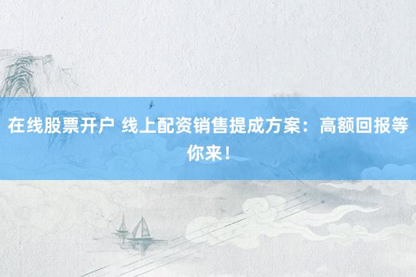 在线股票开户 线上配资销售提成方案：高额回报等你来！