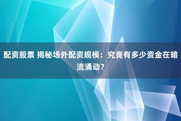 配资股票 揭秘场外配资规模：究竟有多少资金在暗流涌动？