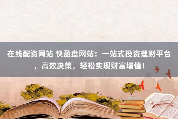 在线配资网站 快盈盘网站：一站式投资理财平台，高效决策，轻松实现财富增值！