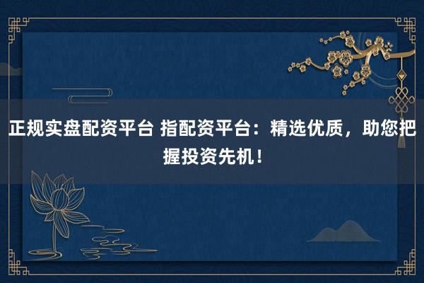 正规实盘配资平台 指配资平台：精选优质，助您把握投资先机！