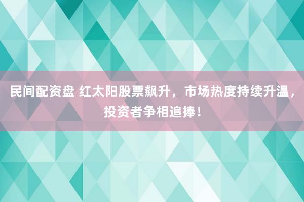 民间配资盘 红太阳股票飙升，市场热度持续升温，投资者争相追捧！
