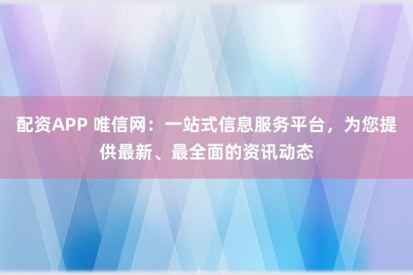 配资APP 唯信网：一站式信息服务平台，为您提供最新、最全面的资讯动态