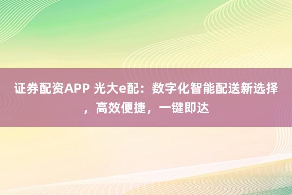 证券配资APP 光大e配：数字化智能配送新选择，高效便捷，一键即达