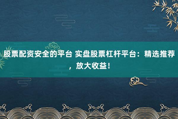 股票配资安全的平台 实盘股票杠杆平台：精选推荐，放大收益！