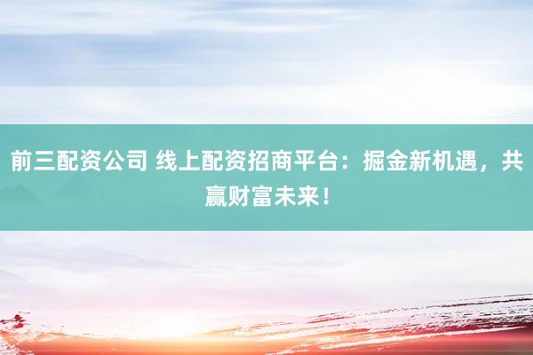 前三配资公司 线上配资招商平台：掘金新机遇，共赢财富未来！