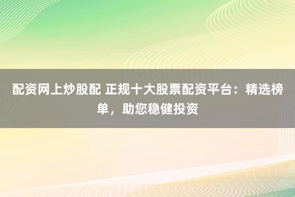 配资网上炒股配 正规十大股票配资平台：精选榜单，助您稳健投资