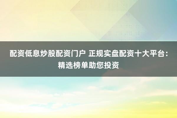 配资低息炒股配资门户 正规实盘配资十大平台：精选榜单助您投资