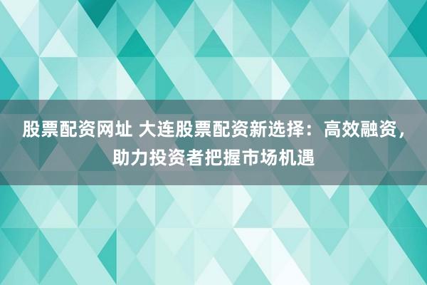 股票配资网址 大连股票配资新选择：高效融资，助力投资者把握市场机遇