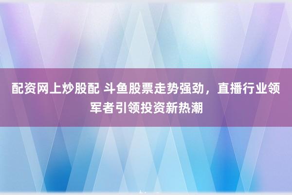 配资网上炒股配 斗鱼股票走势强劲，直播行业领军者引领投资新热潮