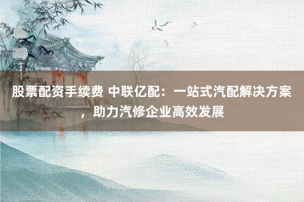 股票配资手续费 中联亿配：一站式汽配解决方案，助力汽修企业高效发展