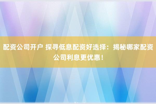 配资公司开户 探寻低息配资好选择：揭秘哪家配资公司利息更优惠！