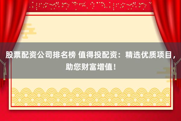 股票配资公司排名榜 值得投配资：精选优质项目，助您财富增值！