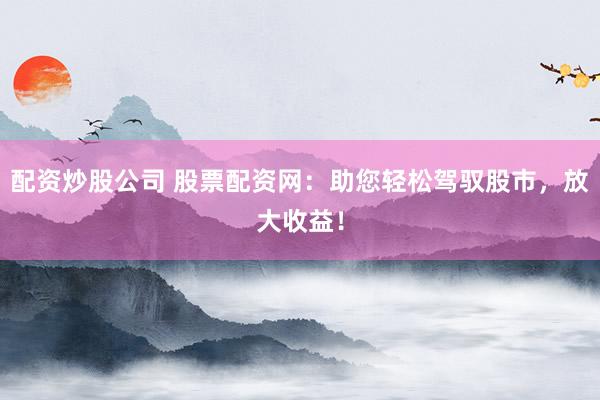 配资炒股公司 股票配资网：助您轻松驾驭股市，放大收益！