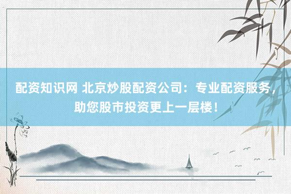 配资知识网 北京炒股配资公司：专业配资服务，助您股市投资更上一层楼！