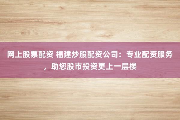 网上股票配资 福建炒股配资公司：专业配资服务，助您股市投资更上一层楼