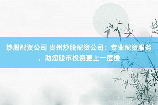 炒股配资公司 贵州炒股配资公司：专业配资服务，助您股市投资更上一层楼