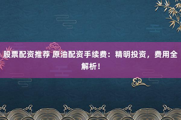 股票配资推荐 原油配资手续费：精明投资，费用全解析！