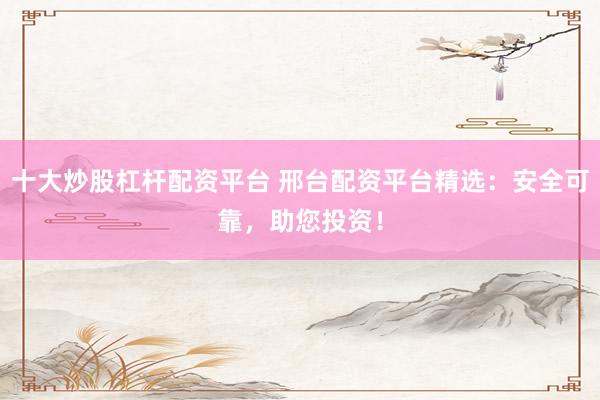 十大炒股杠杆配资平台 邢台配资平台精选：安全可靠，助您投资！