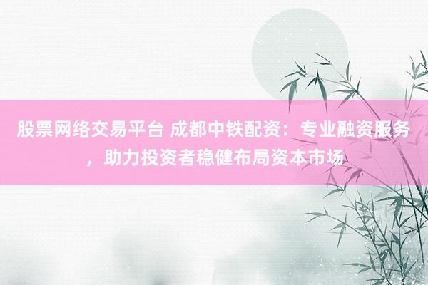 股票网络交易平台 成都中铁配资：专业融资服务，助力投资者稳健布局资本市场