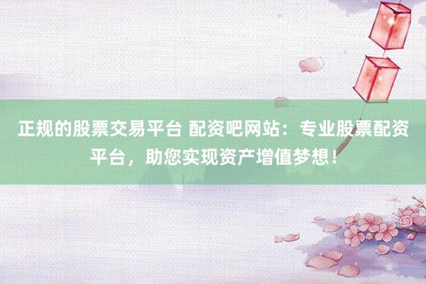正规的股票交易平台 配资吧网站：专业股票配资平台，助您实现资产增值梦想！