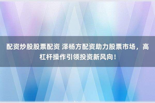 配资炒股股票配资 泽杨方配资助力股票市场，高杠杆操作引领投资新风向！