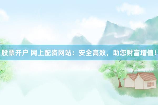 股票开户 网上配资网站：安全高效，助您财富增值！