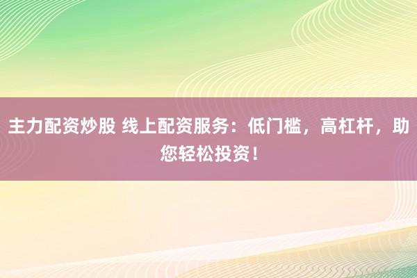 主力配资炒股 线上配资服务：低门槛，高杠杆，助您轻松投资！