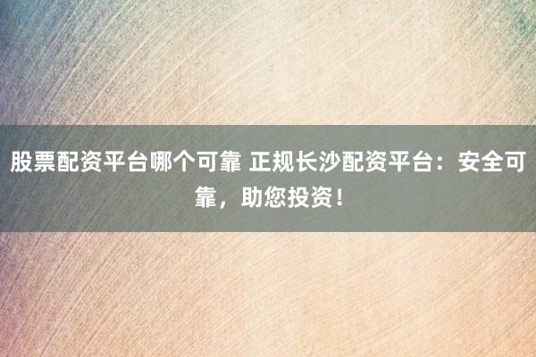 股票配资平台哪个可靠 正规长沙配资平台：安全可靠，助您投资！