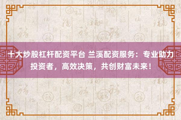 十大炒股杠杆配资平台 兰溪配资服务：专业助力投资者，高效决策，共创财富未来！