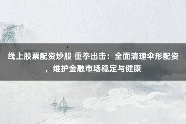 线上股票配资炒股 重拳出击：全面清理伞形配资，维护金融市场稳定与健康