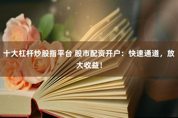 十大杠杆炒股指平台 股市配资开户：快速通道，放大收益！