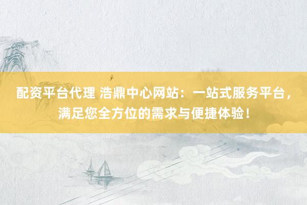 配资平台代理 浩鼎中心网站：一站式服务平台，满足您全方位的需求与便捷体验！
