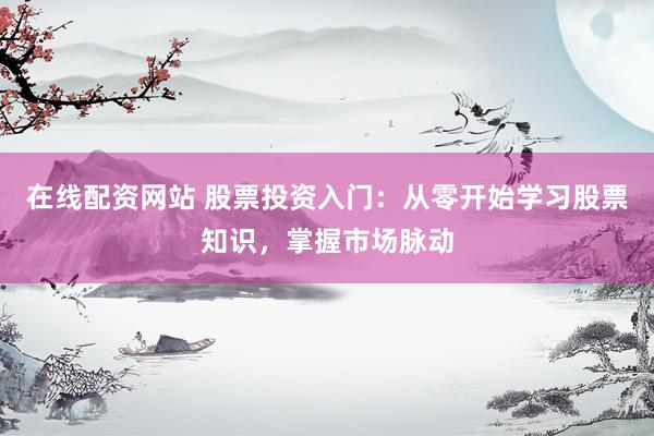 在线配资网站 股票投资入门：从零开始学习股票知识，掌握市场脉动