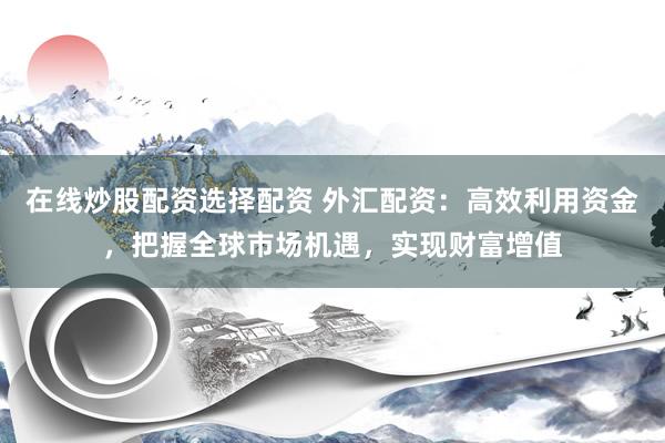 在线炒股配资选择配资 外汇配资：高效利用资金，把握全球市场机遇，实现财富增值