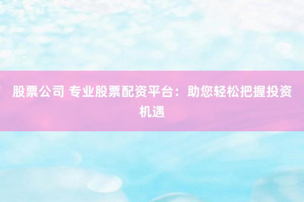 股票公司 专业股票配资平台：助您轻松把握投资机遇