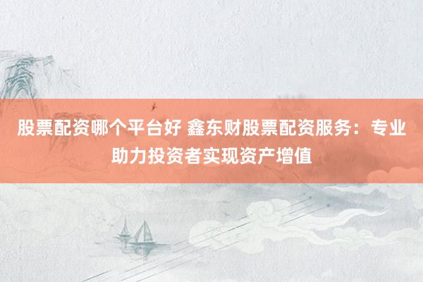 股票配资哪个平台好 鑫东财股票配资服务：专业助力投资者实现资产增值