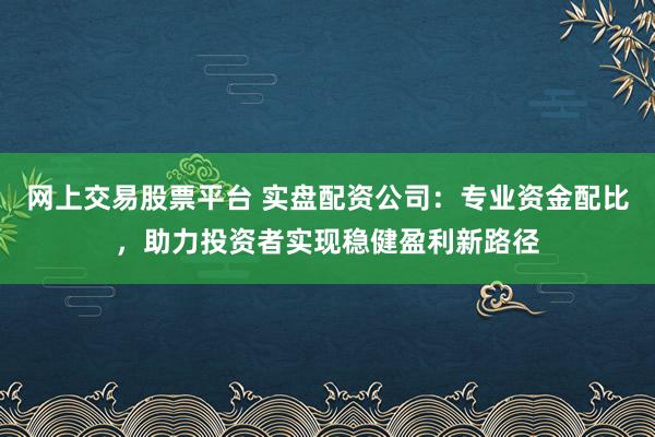网上交易股票平台 实盘配资公司：专业资金配比，助力投资者实现稳健盈利新路径
