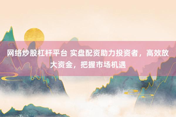 网络炒股杠杆平台 实盘配资助力投资者，高效放大资金，把握市场机遇