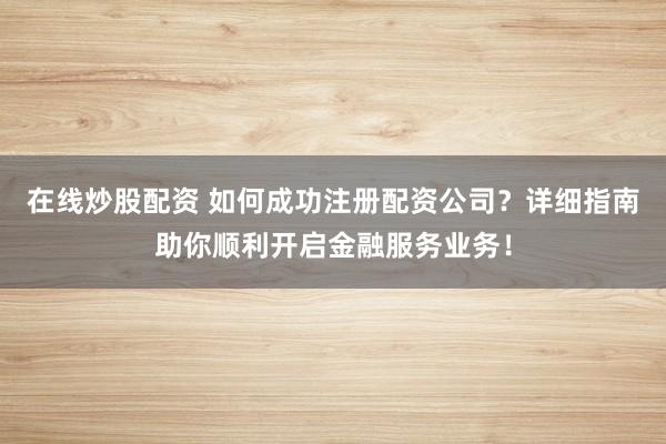 在线炒股配资 如何成功注册配资公司？详细指南助你顺利开启金融服务业务！