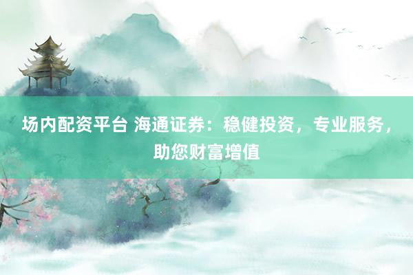 场内配资平台 海通证券：稳健投资，专业服务，助您财富增值